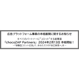 広告プラットフォーム事業の本格展開に関するお知らせすべてのパートナーに”コミット”する新事業「chocoZAP Partners」2024年2月1３日 本格開始！